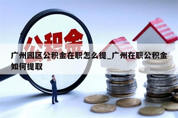 广州园区公积金在职怎么提_广州在职公积金如何提取